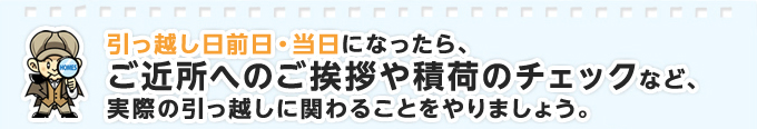 引っ越し日前日・当日になったら、ご近所へのご挨拶や積荷のチェックなど、実際の引っ越しに関わることをやりましょう。