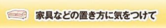 家具などの置き方に気をつけて